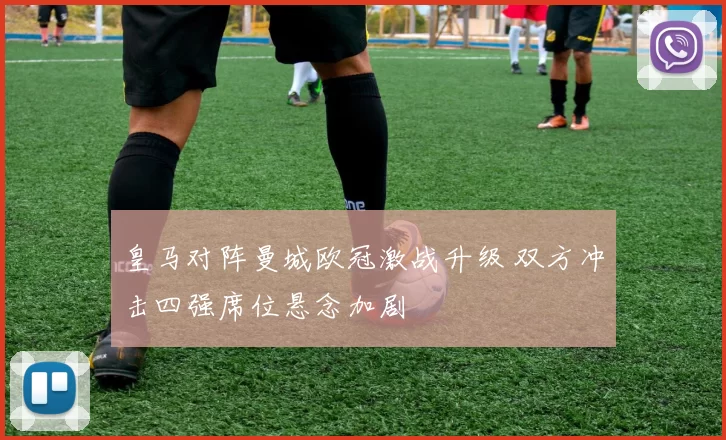 皇马对阵曼城欧冠激战升级 双方冲击四强席位悬念加剧