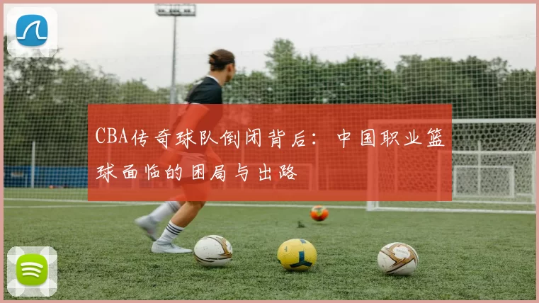 CBA传奇球队倒闭背后：中国职业篮球面临的困局与出路