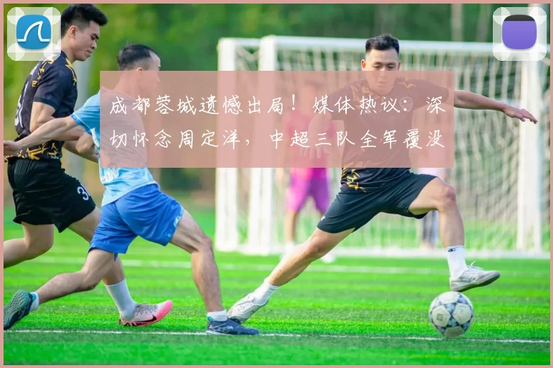 成都蓉城遗憾出局！媒体热议：深切怀念周定洋，中超三队全军覆没_费利佩_约翰·阿洛伊西_后场