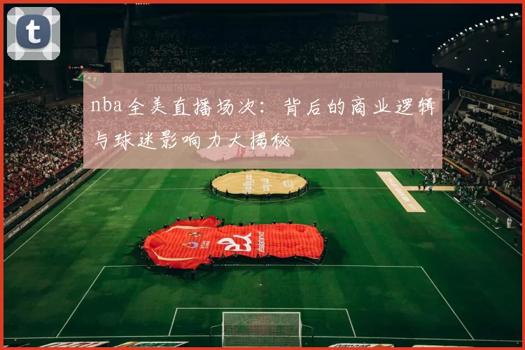 nba全美直播场次：背后的商业逻辑与球迷影响力大揭秘