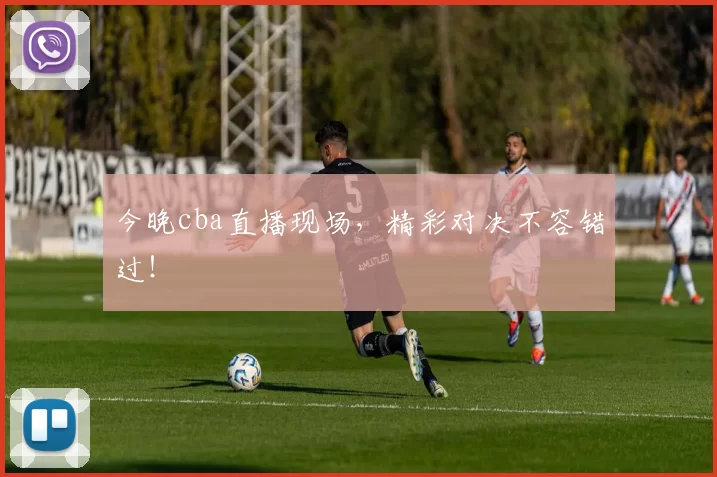 今晚cba直播现场，精彩对决不容错过！