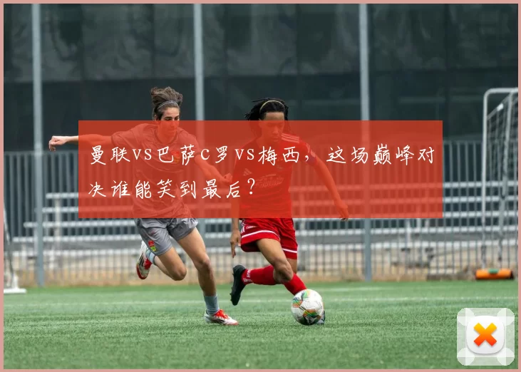 曼联vs巴萨c罗vs梅西，这场巅峰对决谁能笑到最后？