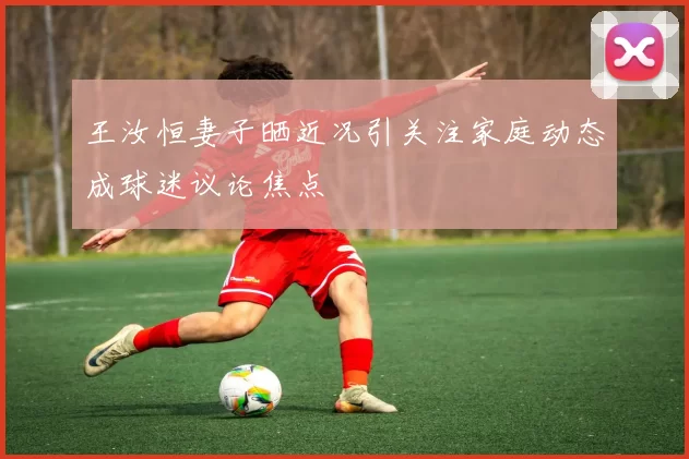 王汝恒妻子晒近况引关注家庭动态成球迷议论焦点