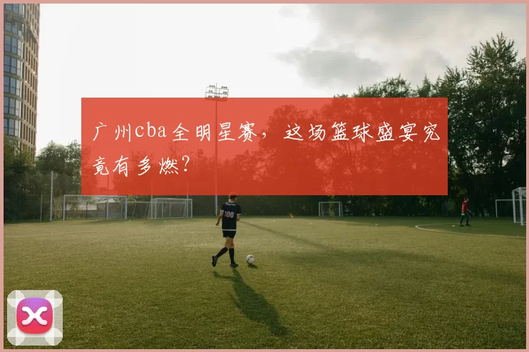广州cba全明星赛，这场篮球盛宴究竟有多燃？