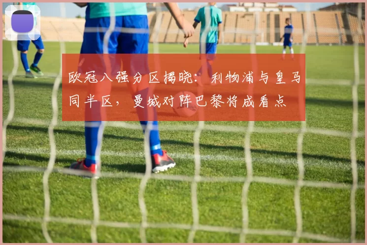 欧冠八强分区揭晓：利物浦与皇马同半区，曼城对阵巴黎将成看点