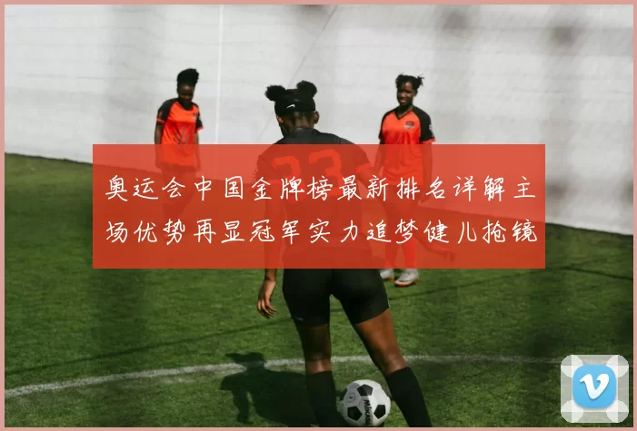 奥运会中国金牌榜最新排名详解主场优势再显冠军实力追梦健儿抢镜