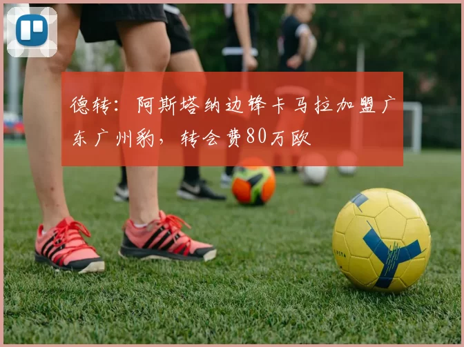 德转：阿斯塔纳边锋卡马拉加盟广东广州豹，转会费80万欧