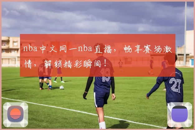 nba中文网一nba直播，畅享赛场激情，解锁精彩瞬间！