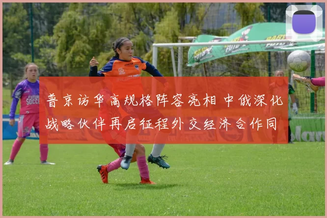 普京访华高规格阵容亮相 中俄深化战略伙伴再启征程外交经济合作同步推动