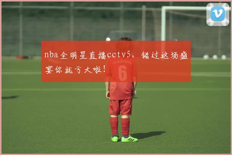 nba全明星直播cctv5，错过这场盛宴你就亏大啦！