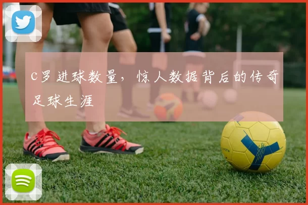 c罗进球数量，惊人数据背后的传奇足球生涯