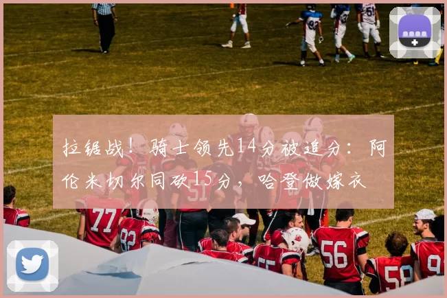 拉锯战！骑士领先14分被追分：阿伦米切尔同砍15分，哈登做嫁衣