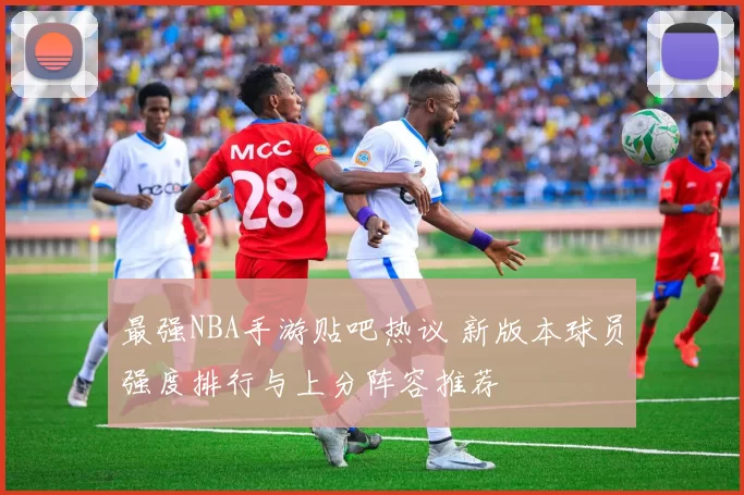 最强NBA手游贴吧热议 新版本球员强度排行与上分阵容推荐