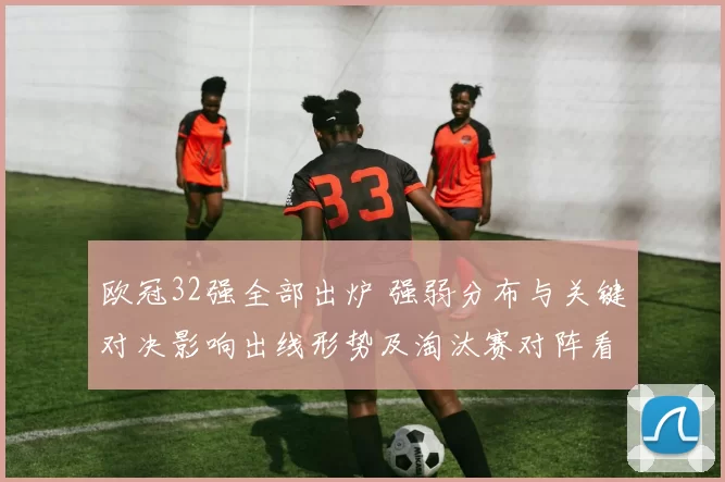 欧冠32强全部出炉 强弱分布与关键对决影响出线形势及淘汰赛对阵看点