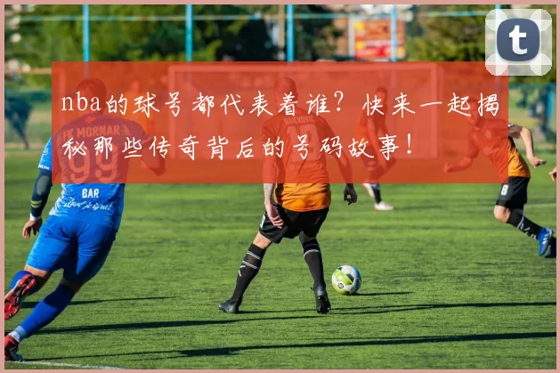 nba的球号都代表着谁？快来一起揭秘那些传奇背后的号码故事！