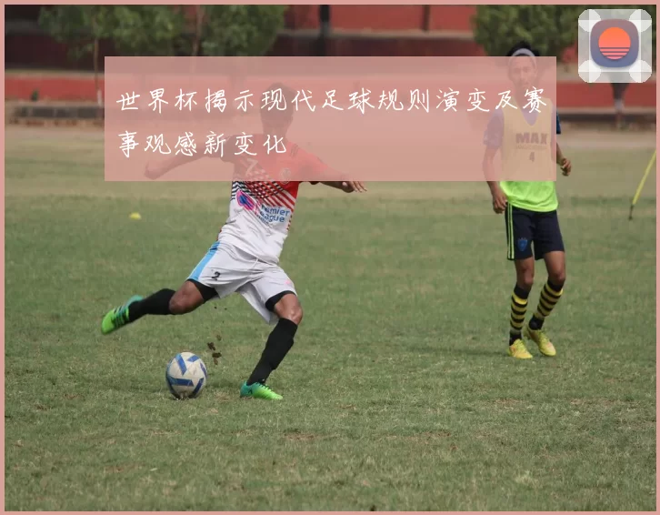 世界杯揭示现代足球规则演变及赛事观感新变化