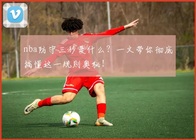 nba防守三秒是什么？一文带你彻底搞懂这一规则奥秘！
