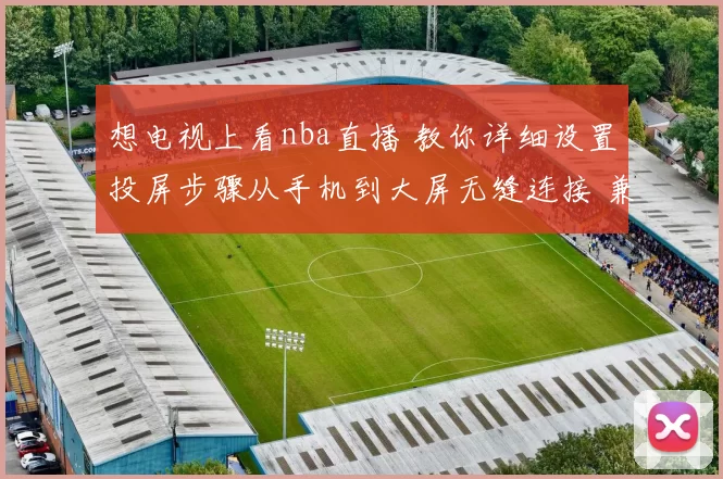 想电视上看nba直播 教你详细设置投屏步骤从手机到大屏无缝连接 兼顾新浪网易推荐方法全