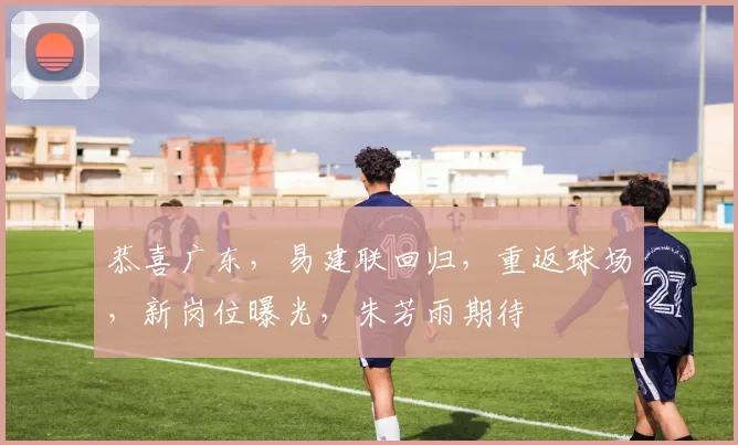 恭喜广东，易建联回归，重返球场，新岗位曝光，朱芳雨期待