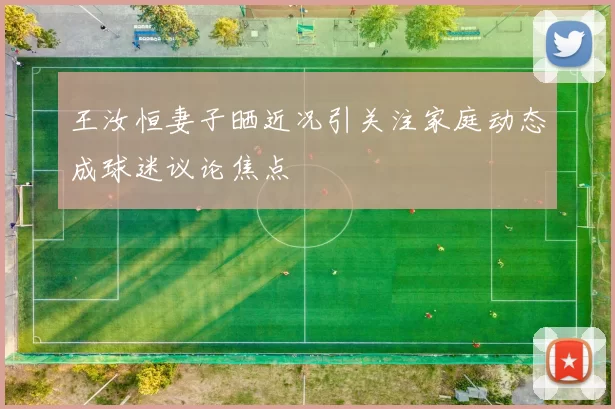 王汝恒妻子晒近况引关注家庭动态成球迷议论焦点
