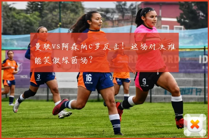 曼联vs阿森纳c罗反击！这场对决谁能笑傲绿茵场？