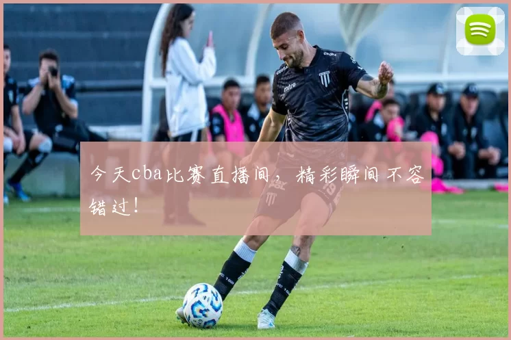 今天cba比赛直播间，精彩瞬间不容错过！