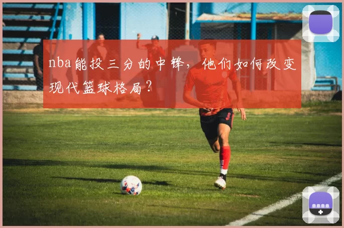 nba能投三分的中锋，他们如何改变现代篮球格局？