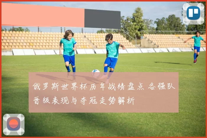 俄罗斯世界杯历年战绩盘点 各强队晋级表现与夺冠走势解析