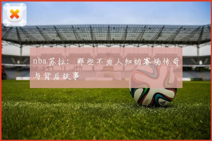 nba苏拉：那些不为人知的赛场传奇与背后故事