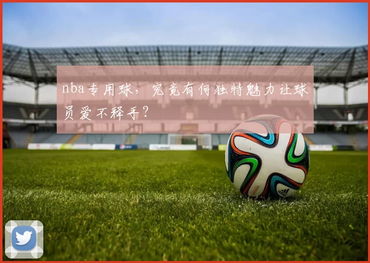 nba专用球，究竟有何独特魅力让球员爱不释手？