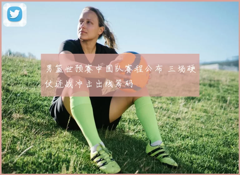 男篮世预赛中国队赛程公布 三场硬仗连战冲击出线筹码