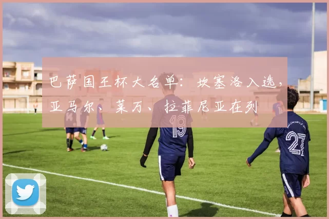 巴萨国王杯大名单：坎塞洛入选，亚马尔、莱万、拉菲尼亚在列