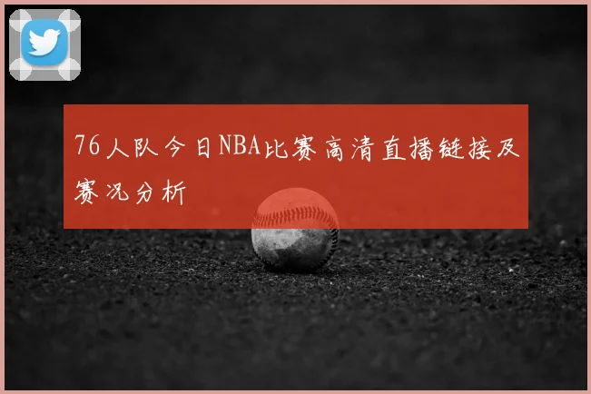 76人队今日NBA比赛高清直播链接及赛况分析