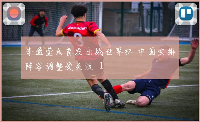 李盈莹或首发出战世界杯 中国女排阵容调整受关注_1