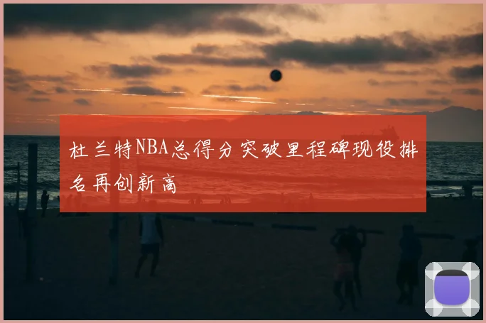 杜兰特NBA总得分突破里程碑现役排名再创新高