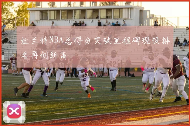 杜兰特NBA总得分突破里程碑现役排名再创新高