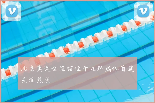 北京奥运会场馆位于几环成体育迷关注焦点