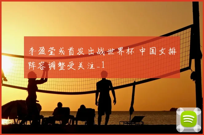 李盈莹或首发出战世界杯 中国女排阵容调整受关注_1